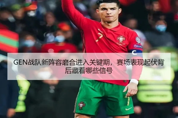 GEN战队新阵容磨合进入关键期，赛场表现起伏背后藏着哪些信号（pazhenren）